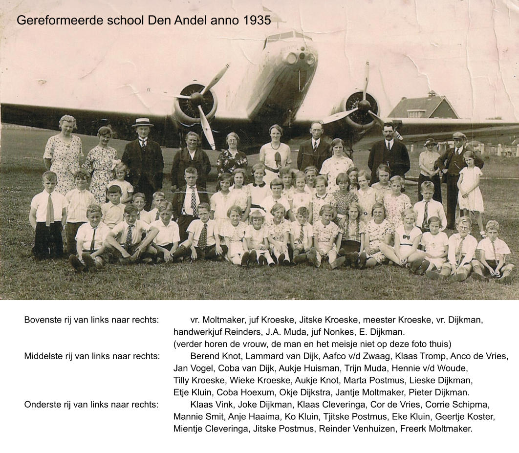 Gereformeerde school Den Andel anno 1935 Bovenste rij van links naar rechts:		vr. Moltmaker, juf Kroeske, Jitske Kroeske, meester Kroeske, vr. Dijkman,  handwerkjuf Reinders, J.A. Muda, juf Nonkes, E. Dijkman. (verder horen de vrouw, de man en het meisje niet op deze foto thuis) Middelste rij van links naar rechts:		Berend Knot, Lammard van Dijk, Aafco v/d Zwaag, Klaas Tromp, Anco de Vries, Jan Vogel, Coba van Dijk, Aukje Huisman, Trijn Muda, Hennie v/d Woude, Tilly Kroeske, Wieke Kroeske, Aukje Knot, Marta Postmus, Lieske Dijkman, Etje Kluin, Coba Hoexum, Okje Dijkstra, Jantje Moltmaker, Pieter Dijkman. Onderste rij van links naar rechts:		Klaas Vink, Joke Dijkman, Klaas Cleveringa, Cor de Vries, Corrie Schipma, Mannie Smit, Anje Haaima, Ko Kluin, Tjitske Postmus, Eke Kluin, Geertje Koster, Mientje Cleveringa, Jitske Postmus, Reinder Venhuizen, Freerk Moltmaker.