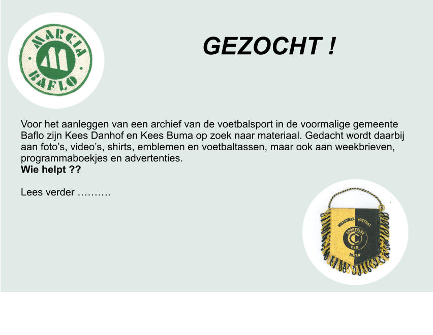 GEZOCHT ! Voor het aanleggen van een archief van de voetbalsport in de voormalige gemeente Baflo zijn Kees Danhof en Kees Buma op zoek naar materiaal. Gedacht wordt daarbij aan foto’s, video’s, shirts, emblemen en voetbaltassen, maar ook aan weekbrieven, programmaboekjes en advertenties. Wie helpt ??  Lees verder ……….