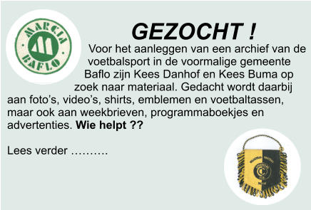 GEZOCHT ! Voor het aanleggen van een archief van de voetbalsport in de voormalige gemeente Baflo zijn Kees Danhof en Kees Buma op zoek naar materiaal. Gedacht wordt daarbij aan foto’s, video’s, shirts, emblemen en voetbaltassen, maar ook aan weekbrieven, programmaboekjes en advertenties. Wie helpt ??  Lees verder ……….
