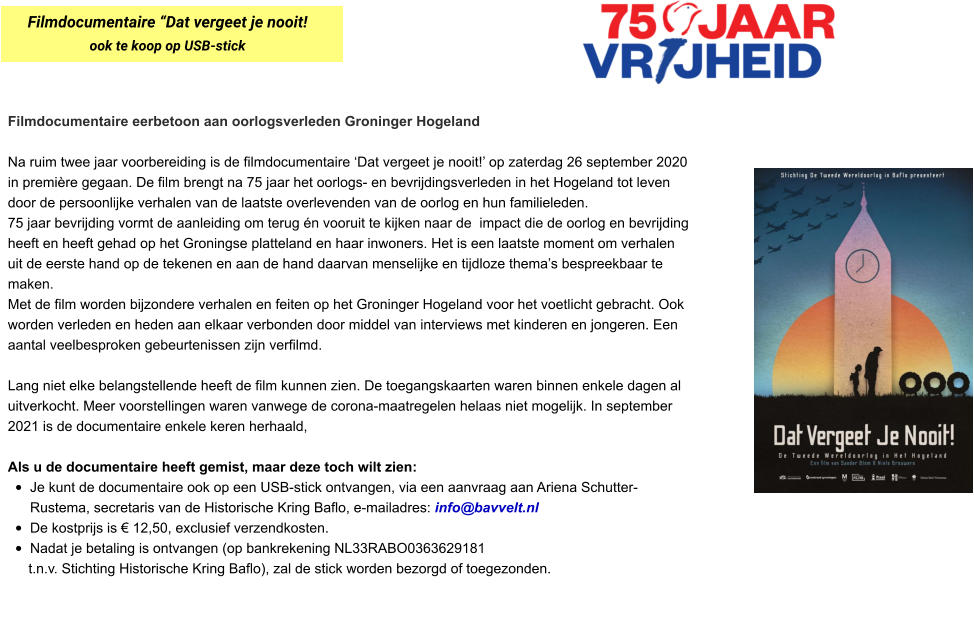Filmdocumentaire eerbetoon aan oorlogsverleden Groninger Hogeland  Na ruim twee jaar voorbereiding is de filmdocumentaire ‘Dat vergeet je nooit!’ op zaterdag 26 september 2020 in première gegaan. De film brengt na 75 jaar het oorlogs- en bevrijdingsverleden in het Hogeland tot leven door de persoonlijke verhalen van de laatste overlevenden van de oorlog en hun familieleden.  75 jaar bevrijding vormt de aanleiding om terug én vooruit te kijken naar de  impact die de oorlog en bevrijding heeft en heeft gehad op het Groningse platteland en haar inwoners. Het is een laatste moment om verhalen uit de eerste hand op de tekenen en aan de hand daarvan menselijke en tijdloze thema’s bespreekbaar te maken.  Met de film worden bijzondere verhalen en feiten op het Groninger Hogeland voor het voetlicht gebracht. Ook worden verleden en heden aan elkaar verbonden door middel van interviews met kinderen en jongeren. Een aantal veelbesproken gebeurtenissen zijn verfilmd.  Lang niet elke belangstellende heeft de film kunnen zien. De toegangskaarten waren binnen enkele dagen al uitverkocht. Meer voorstellingen waren vanwege de corona-maatregelen helaas niet mogelijk. In september 2021 is de documentaire enkele keren herhaald,  Als u de documentaire heeft gemist, maar deze toch wilt zien:  •	Je kunt de documentaire ook op een USB-stick ontvangen, via een aanvraag aan Ariena Schutter-Rustema, secretaris van de Historische Kring Baflo, e-mailadres: info@bavvelt.nl •	De kostprijs is € 12,50, exclusief verzendkosten.  •	Nadat je betaling is ontvangen (op bankrekening NL33RABO0363629181  t.n.v. Stichting Historische Kring Baflo), zal de stick worden bezorgd of toegezonden.  Filmdocumentaire “Dat vergeet je nooit! ook te koop op USB-stick
