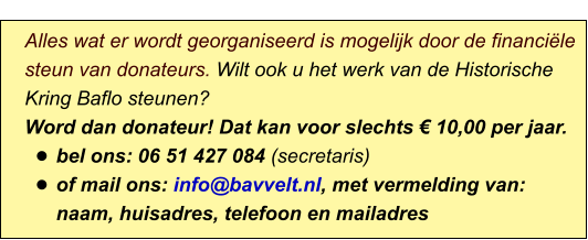 Alles wat er wordt georganiseerd is mogelijk door de financiële steun van donateurs. Wilt ook u het werk van de Historische Kring Baflo steunen? Word dan donateur! Dat kan voor slechts € 10,00 per jaar. •	bel ons: 06 51 427 084 (secretaris) •	of mail ons: info@bavvelt.nl, met vermelding van: naam, huisadres, telefoon en mailadres