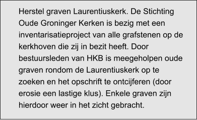 Herstel graven Laurentiuskerk. De Stichting Oude Groninger Kerken is bezig met een inventarisatieproject van alle grafstenen op de kerkhoven die zij in bezit heeft. Door bestuursleden van HKB is meegeholpen oude graven rondom de Laurentiuskerk op te zoeken en het opschrift te ontcijferen (door erosie een lastige klus). Enkele graven zijn hierdoor weer in het zicht gebracht.