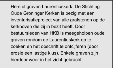 Herstel graven Laurentiuskerk. De Stichting Oude Groninger Kerken is bezig met een inventarisatieproject van alle grafstenen op de kerkhoven die zij in bezit heeft. Door bestuursleden van HKB is meegeholpen oude graven rondom de Laurentiuskerk op te zoeken en het opschrift te ontcijferen (door erosie een lastige klus). Enkele graven zijn hierdoor weer in het zicht gebracht.