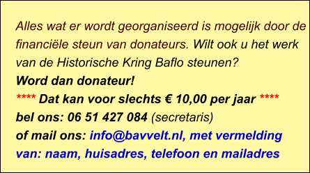 Alles wat er wordt georganiseerd is mogelijk door de financiële steun van donateurs. Wilt ook u het werk van de Historische Kring Baflo steunen? Word dan donateur! **** Dat kan voor slechts € 10,00 per jaar **** bel ons: 06 51 427 084 (secretaris) of mail ons: info@bavvelt.nl, met vermelding van: naam, huisadres, telefoon en mailadres