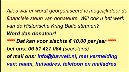 Alles wat er wordt georganiseerd is mogelijk door de financiële steun van donateurs. Wilt ook u het werk van de Historische Kring Baflo steunen? Word dan donateur! **** Dat kan voor slechts € 10,00 per jaar **** bel ons: 06 51 427 084 (secretaris) of mail ons: info@bavvelt.nl, met vermelding van: naam, huisadres, telefoon en mailadres
