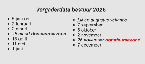 •	juli en augustus vakantie •	7 september •	5 oktober •	2 november •	26 november donateursavond •	7 december  •	5 januari •	2 februari •	2 maart •	26 maart donateursavond •	13 april •	11 mei •	1 juni Vergaderdata bestuur 2026