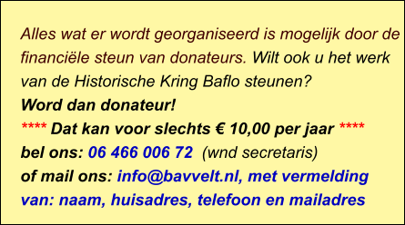 Alles wat er wordt georganiseerd is mogelijk door de financiële steun van donateurs. Wilt ook u het werk van de Historische Kring Baflo steunen? Word dan donateur! **** Dat kan voor slechts € 10,00 per jaar **** bel ons: 06 466 006 72  (wnd secretaris) of mail ons: info@bavvelt.nl, met vermelding van: naam, huisadres, telefoon en mailadres