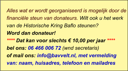 Alles wat er wordt georganiseerd is mogelijk door de financiële steun van donateurs. Wilt ook u het werk van de Historische Kring Baflo steunen? Word dan donateur! **** Dat kan voor slechts € 10,00 per jaar **** bel ons: 06 466 006 72 (wnd secretaris) of mail ons: info@bavvelt.nl, met vermelding van: naam, huisadres, telefoon en mailadres