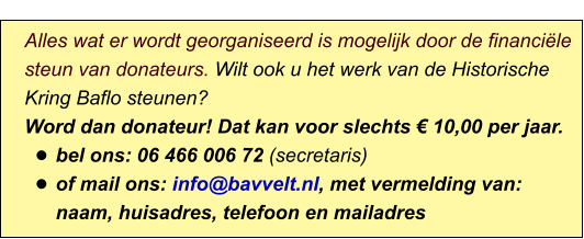 Alles wat er wordt georganiseerd is mogelijk door de financiële steun van donateurs. Wilt ook u het werk van de Historische Kring Baflo steunen? Word dan donateur! Dat kan voor slechts € 10,00 per jaar. •	bel ons: 06 466 006 72 (secretaris) •	of mail ons: info@bavvelt.nl, met vermelding van: naam, huisadres, telefoon en mailadres