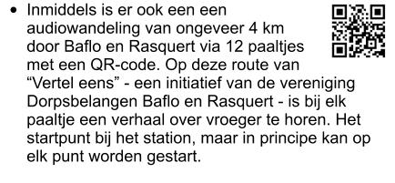 •	Inmiddels is er ook een een audiowandeling van ongeveer 4 km door Baflo en Rasquert via 12 paaltjes met een QR-code. Op deze route van “Vertel eens” - een initiatief van de vereniging Dorpsbelangen Baflo en Rasquert - is bij elk paaltje een verhaal over vroeger te horen. Het startpunt bij het station, maar in principe kan op elk punt worden gestart.