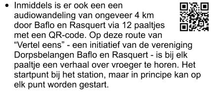 •	Inmiddels is er ook een een audiowandeling van ongeveer 4 km door Baflo en Rasquert via 12 paaltjes met een QR-code. Op deze route van “Vertel eens” - een initiatief van de vereniging Dorpsbelangen Baflo en Rasquert - is bij elk paaltje een verhaal over vroeger te horen. Het startpunt bij het station, maar in principe kan op elk punt worden gestart.